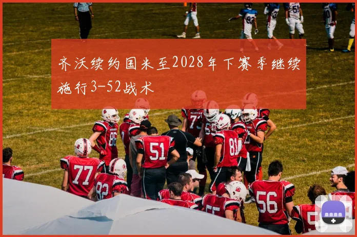 齐沃续约国米至2028年下赛季继续施行3-52战术