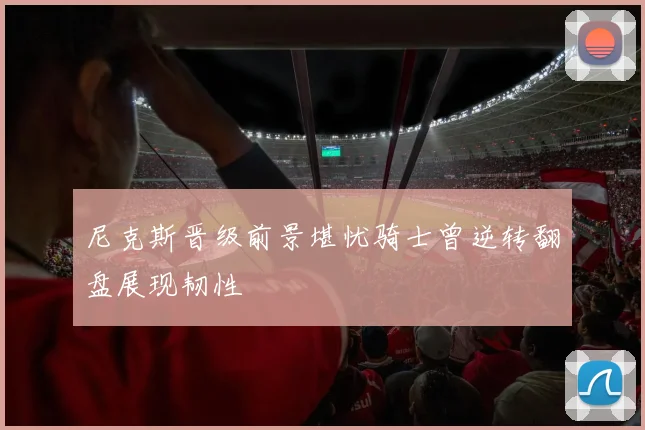 尼克斯晋级前景堪忧骑士曾逆转翻盘展现韧性