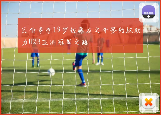瓦伦争夺19岁佐藤龙之介签约权助力U23亚洲冠军之路