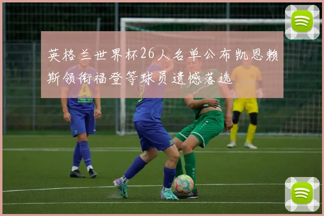 英格兰世界杯26人名单公布凯恩赖斯领衔福登等球员遗憾落选
