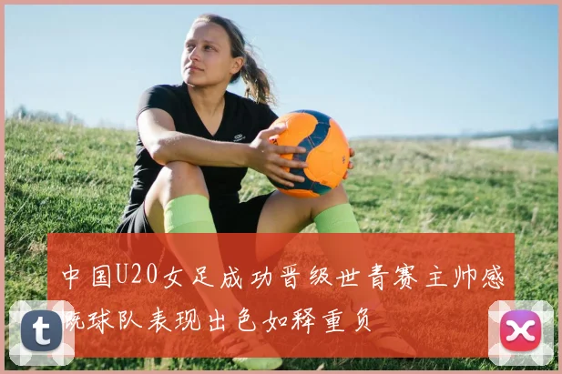 中国U20女足成功晋级世青赛主帅感慨球队表现出色如释重负