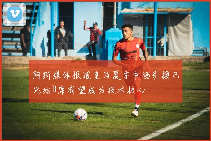 阿斯媒体报道皇马夏季中场引援已完结B席有望成为技术核心