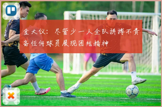 金大仪：尽管少一人全队拼搏不责备任何球员展现团结精神
