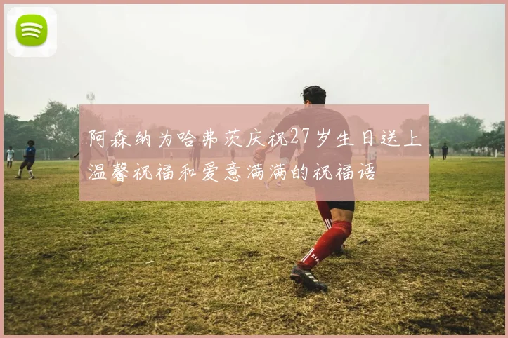 阿森纳为哈弗茨庆祝27岁生日送上温馨祝福和爱意满满的祝福语