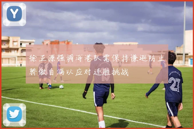 徐正源强调海港队需保持谦逊防止骄傲自满以应对连胜挑战