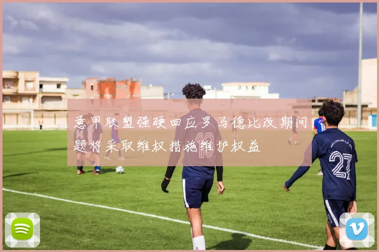 意甲联盟强硬回应罗马德比改期问题将采取维权措施维护权益