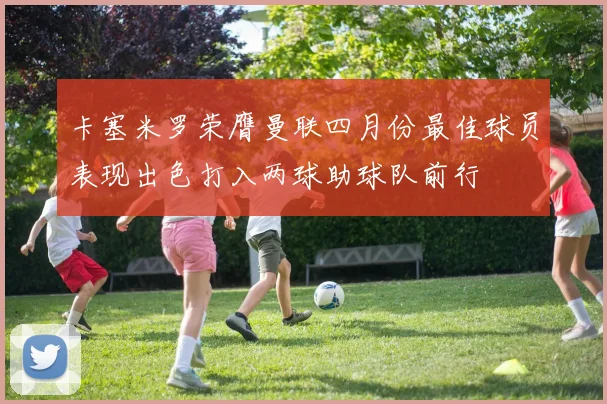 卡塞米罗荣膺曼联四月份最佳球员表现出色打入两球助球队前行