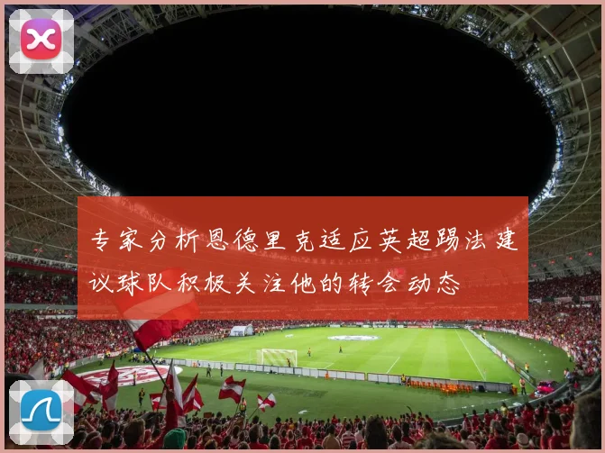专家分析恩德里克适应英超踢法建议球队积极关注他的转会动态