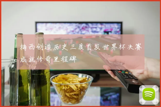梅西创造历史三度首发世界杯决赛成就传奇里程碑