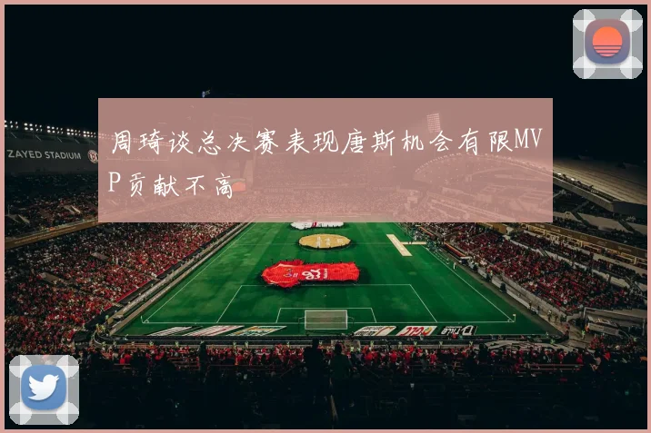 周琦谈总决赛表现唐斯机会有限MVP贡献不高