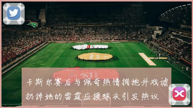 卡斯尔赛后与佩奇热情拥抱并戏谑扔掉她的雷霆应援球衣引发热议