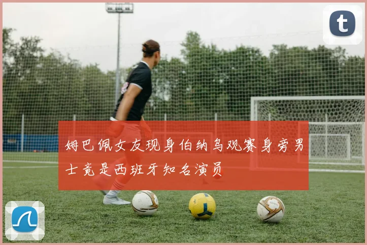 姆巴佩女友现身伯纳乌观赛身旁男士竟是西班牙知名演员