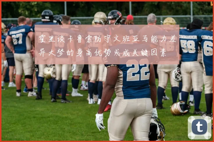 霍里谈卡鲁索防守文班亚马能力差异大梦的身高优势或成关键因素
