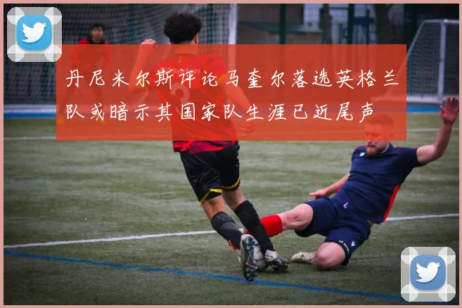 丹尼米尔斯评论马奎尔落选英格兰队或暗示其国家队生涯已近尾声