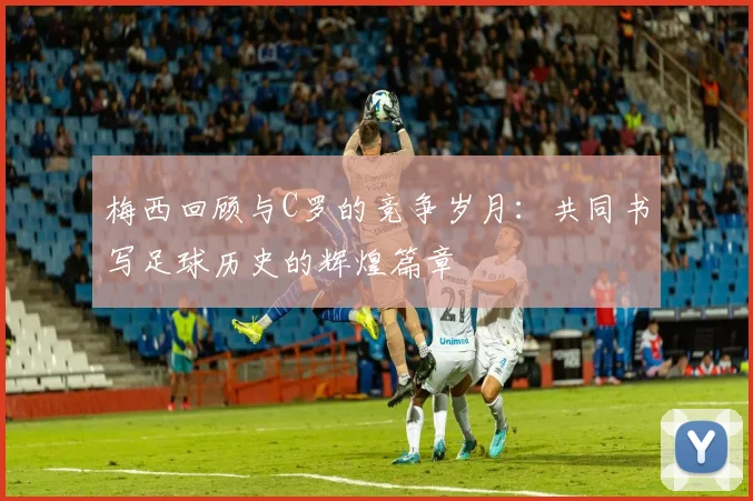 梅西回顾与C罗的竞争岁月：共同书写足球历史的辉煌篇章
