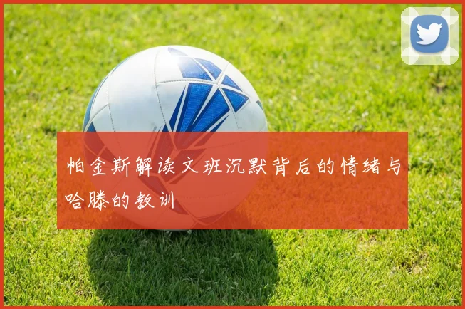 帕金斯解读文班沉默背后的情绪与哈滕的教训