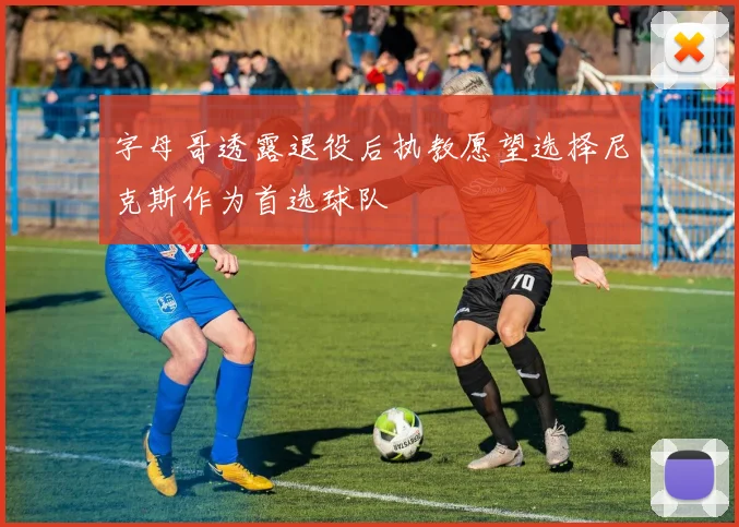 字母哥透露退役后执教愿望选择尼克斯作为首选球队