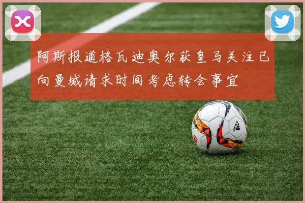 阿斯报道格瓦迪奥尔获皇马关注已向曼城请求时间考虑转会事宜