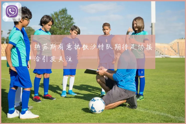 热苏斯有意执教沙特队期待足协接洽引发关注