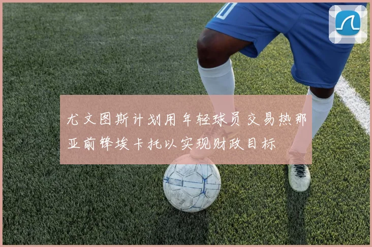 尤文图斯计划用年轻球员交易热那亚前锋埃卡托以实现财政目标