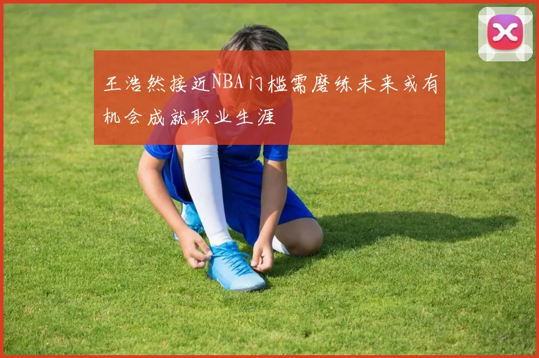 王浩然接近NBA门槛需磨练未来或有机会成就职业生涯
