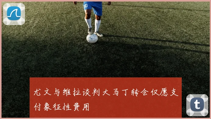 尤文与维拉谈判大马丁转会仅愿支付象征性费用
