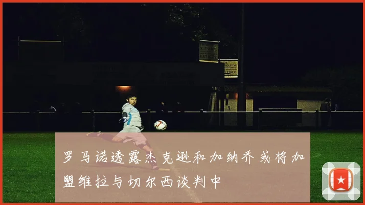 罗马诺透露杰克逊和加纳乔或将加盟维拉与切尔西谈判中