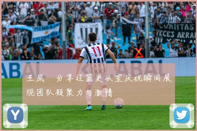 王岚嵚分享辽篮更衣室庆祝瞬间展现团队凝聚力与激情