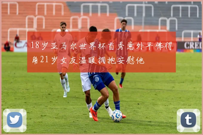 18岁亚马尔世界杯首秀意外平佛得角21岁女友温暖拥抱安慰他