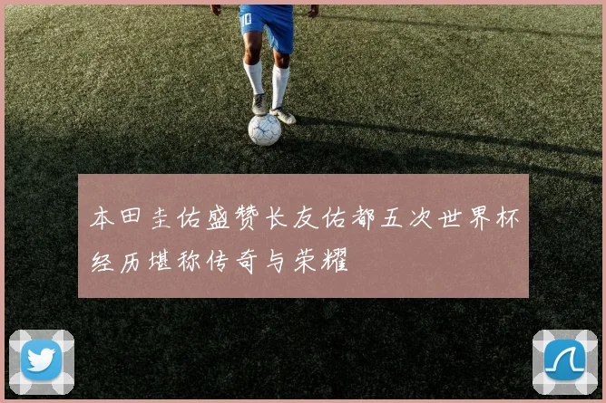 本田圭佑盛赞长友佑都五次世界杯经历堪称传奇与荣耀