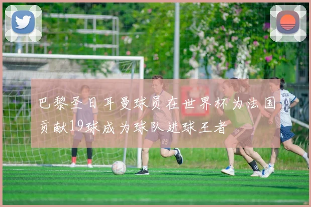 巴黎圣日耳曼球员在世界杯为法国贡献19球成为球队进球王者