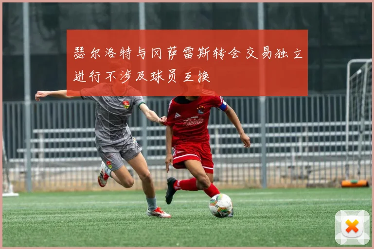瑟尔洛特与冈萨雷斯转会交易独立进行不涉及球员互换