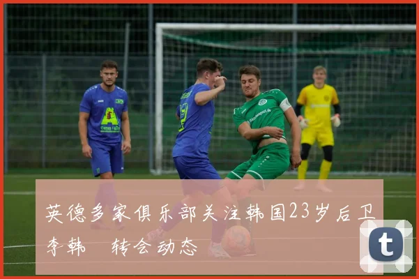 英德多家俱乐部关注韩国23岁后卫李韩汎转会动态
