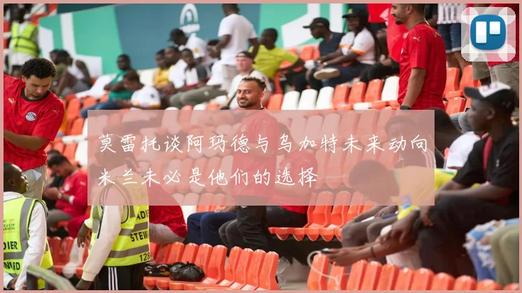 莫雷托谈阿玛德与乌加特未来动向米兰未必是他们的选择